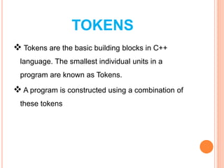 TOKENS
 Tokens are the basic building blocks in C++
language. The smallest individual units in a
program are known as Tokens.
 A program is constructed using a combination of
these tokens
 
