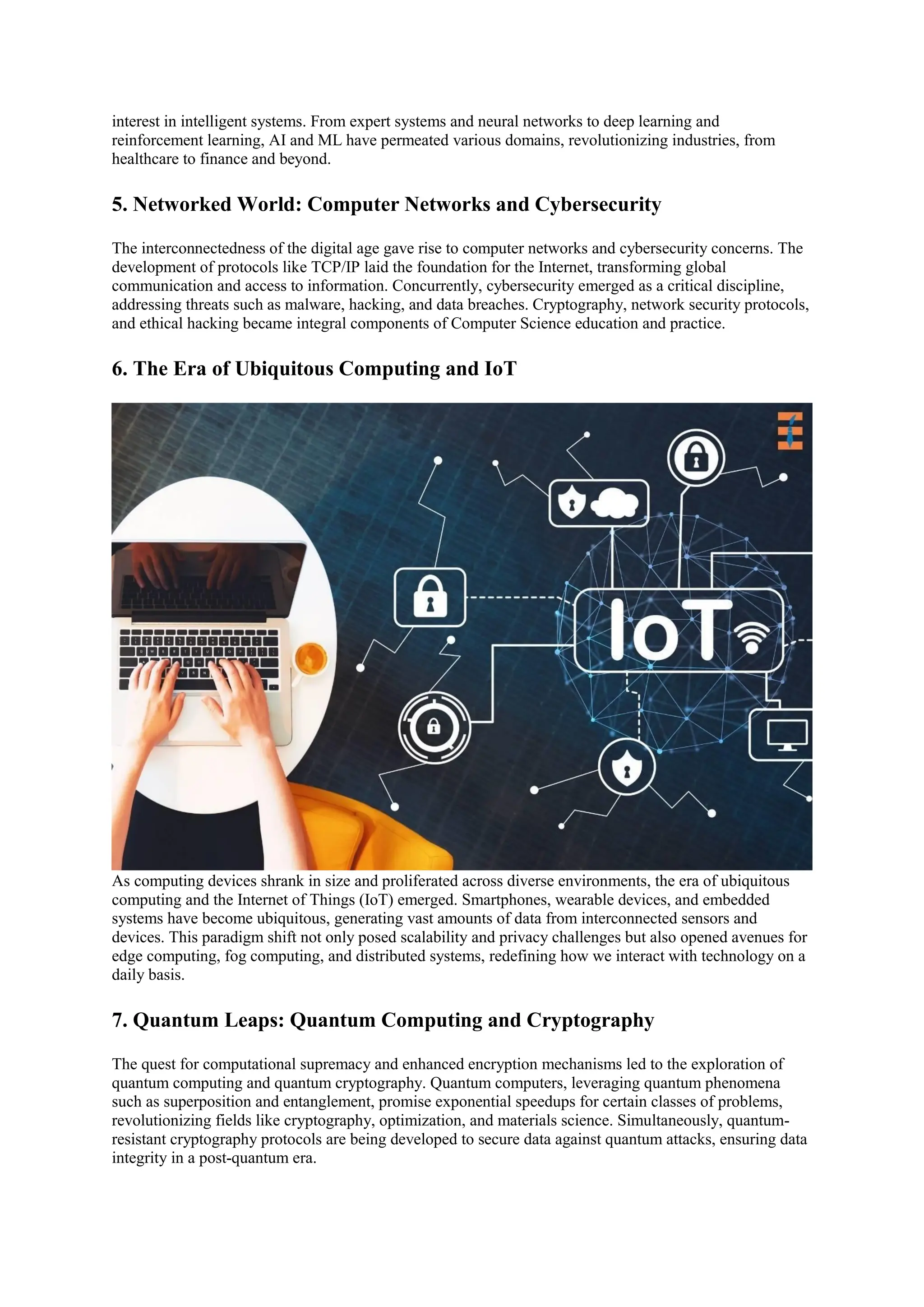 interest in intelligent systems. From expert systems and neural networks to deep learning and
reinforcement learning, AI and ML have permeated various domains, revolutionizing industries, from
healthcare to finance and beyond.
5. Networked World: Computer Networks and Cybersecurity
The interconnectedness of the digital age gave rise to computer networks and cybersecurity concerns. The
development of protocols like TCP/IP laid the foundation for the Internet, transforming global
communication and access to information. Concurrently, cybersecurity emerged as a critical discipline,
addressing threats such as malware, hacking, and data breaches. Cryptography, network security protocols,
and ethical hacking became integral components of Computer Science education and practice.
6. The Era of Ubiquitous Computing and IoT
As computing devices shrank in size and proliferated across diverse environments, the era of ubiquitous
computing and the Internet of Things (IoT) emerged. Smartphones, wearable devices, and embedded
systems have become ubiquitous, generating vast amounts of data from interconnected sensors and
devices. This paradigm shift not only posed scalability and privacy challenges but also opened avenues for
edge computing, fog computing, and distributed systems, redefining how we interact with technology on a
daily basis.
7. Quantum Leaps: Quantum Computing and Cryptography
The quest for computational supremacy and enhanced encryption mechanisms led to the exploration of
quantum computing and quantum cryptography. Quantum computers, leveraging quantum phenomena
such as superposition and entanglement, promise exponential speedups for certain classes of problems,
revolutionizing fields like cryptography, optimization, and materials science. Simultaneously, quantum-
resistant cryptography protocols are being developed to secure data against quantum attacks, ensuring data
integrity in a post-quantum era.
 
