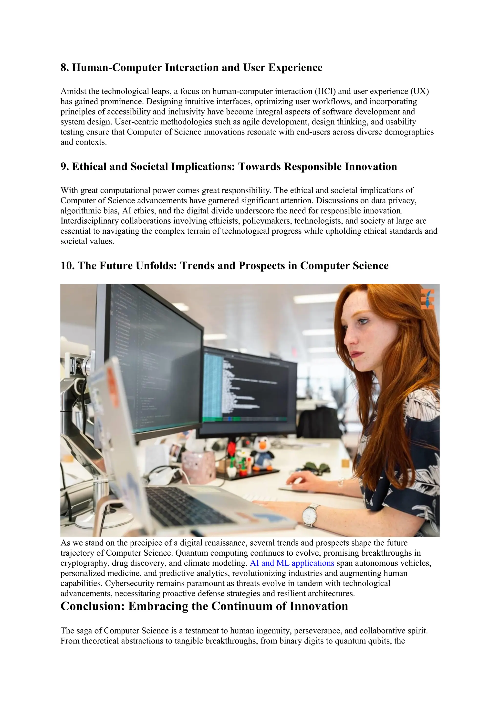 8. Human-Computer Interaction and User Experience
Amidst the technological leaps, a focus on human-computer interaction (HCI) and user experience (UX)
has gained prominence. Designing intuitive interfaces, optimizing user workflows, and incorporating
principles of accessibility and inclusivity have become integral aspects of software development and
system design. User-centric methodologies such as agile development, design thinking, and usability
testing ensure that Computer of Science innovations resonate with end-users across diverse demographics
and contexts.
9. Ethical and Societal Implications: Towards Responsible Innovation
With great computational power comes great responsibility. The ethical and societal implications of
Computer of Science advancements have garnered significant attention. Discussions on data privacy,
algorithmic bias, AI ethics, and the digital divide underscore the need for responsible innovation.
Interdisciplinary collaborations involving ethicists, policymakers, technologists, and society at large are
essential to navigating the complex terrain of technological progress while upholding ethical standards and
societal values.
10. The Future Unfolds: Trends and Prospects in Computer Science
As we stand on the precipice of a digital renaissance, several trends and prospects shape the future
trajectory of Computer Science. Quantum computing continues to evolve, promising breakthroughs in
cryptography, drug discovery, and climate modeling. AI and ML applications span autonomous vehicles,
personalized medicine, and predictive analytics, revolutionizing industries and augmenting human
capabilities. Cybersecurity remains paramount as threats evolve in tandem with technological
advancements, necessitating proactive defense strategies and resilient architectures.
Conclusion: Embracing the Continuum of Innovation
The saga of Computer Science is a testament to human ingenuity, perseverance, and collaborative spirit.
From theoretical abstractions to tangible breakthroughs, from binary digits to quantum qubits, the
 