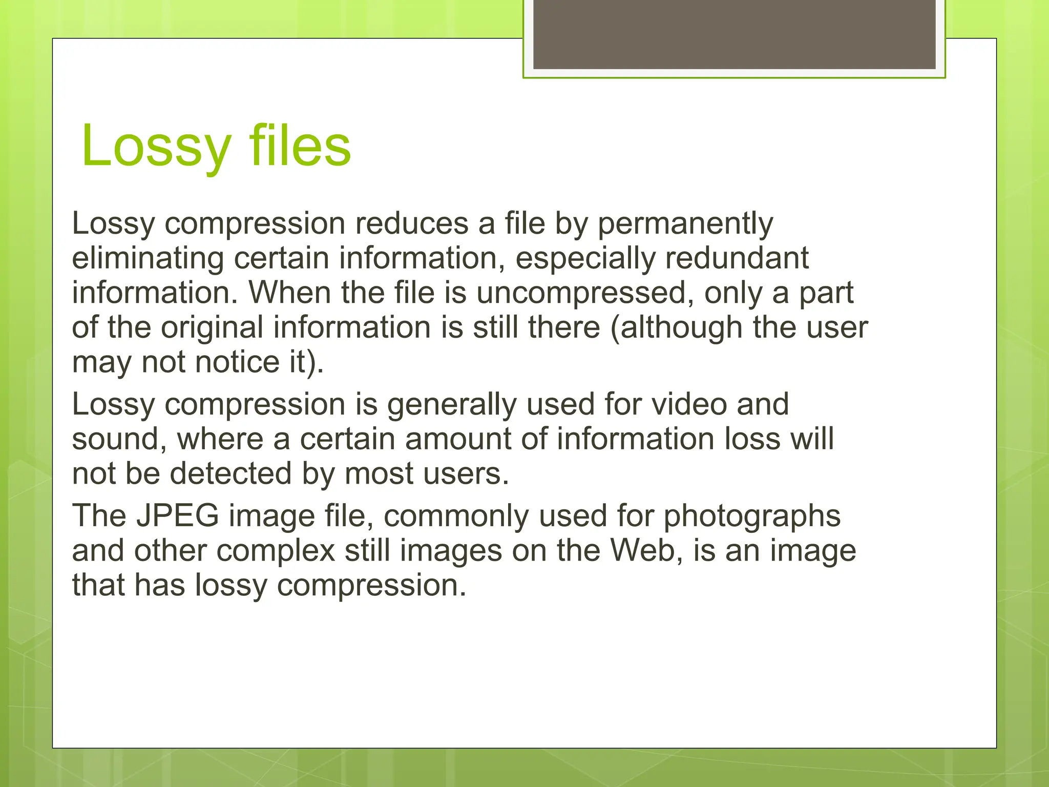 Lossy files
Lossy compression reduces a file by permanently
eliminating certain information, especially redundant
information. When the file is uncompressed, only a part
of the original information is still there (although the user
may not notice it).
Lossy compression is generally used for video and
sound, where a certain amount of information loss will
not be detected by most users.
The JPEG image file, commonly used for photographs
and other complex still images on the Web, is an image
that has lossy compression.
 
