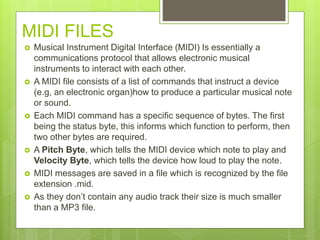 MIDI FILES
 Musical Instrument Digital Interface (MIDI) Is essentially a
communications protocol that allows electronic musical
instruments to interact with each other.
 A MIDI file consists of a list of commands that instruct a device
(e.g, an electronic organ)how to produce a particular musical note
or sound.
 Each MIDI command has a specific sequence of bytes. The first
being the status byte, this informs which function to perform, then
two other bytes are required.
 A Pitch Byte, which tells the MIDI device which note to play and
Velocity Byte, which tells the device how loud to play the note.
 MIDI messages are saved in a file which is recognized by the file
extension .mid.
 As they don’t contain any audio track their size is much smaller
than a MP3 file.
 