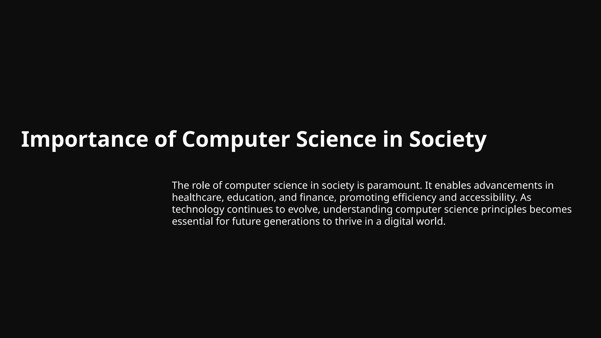 Importance of Computer Science in Society
The role of computer science in society is paramount. It enables advancements in
healthcare, education, and finance, promoting efficiency and accessibility. As
technology continues to evolve, understanding computer science principles becomes
essential for future generations to thrive in a digital world.
 