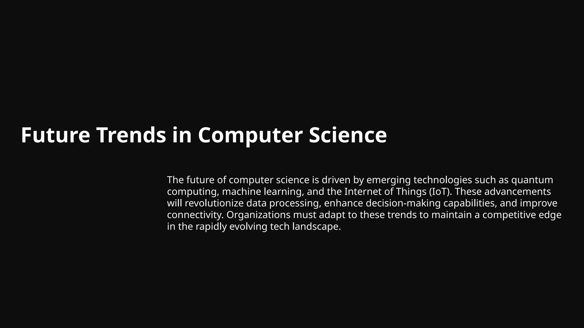 Future Trends in Computer Science
The future of computer science is driven by emerging technologies such as quantum
computing, machine learning, and the Internet of Things (IoT). These advancements
will revolutionize data processing, enhance decision-making capabilities, and improve
connectivity. Organizations must adapt to these trends to maintain a competitive edge
in the rapidly evolving tech landscape.
 