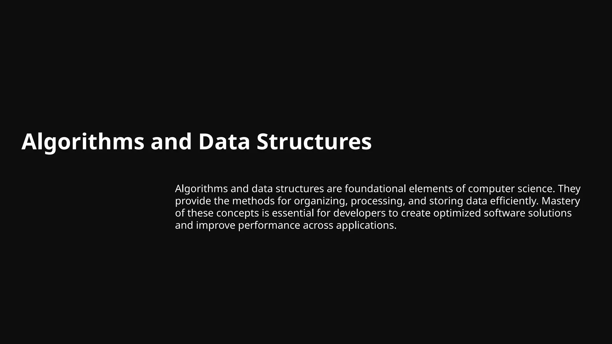 Algorithms and Data Structures
Algorithms and data structures are foundational elements of computer science. They
provide the methods for organizing, processing, and storing data efficiently. Mastery
of these concepts is essential for developers to create optimized software solutions
and improve performance across applications.
 