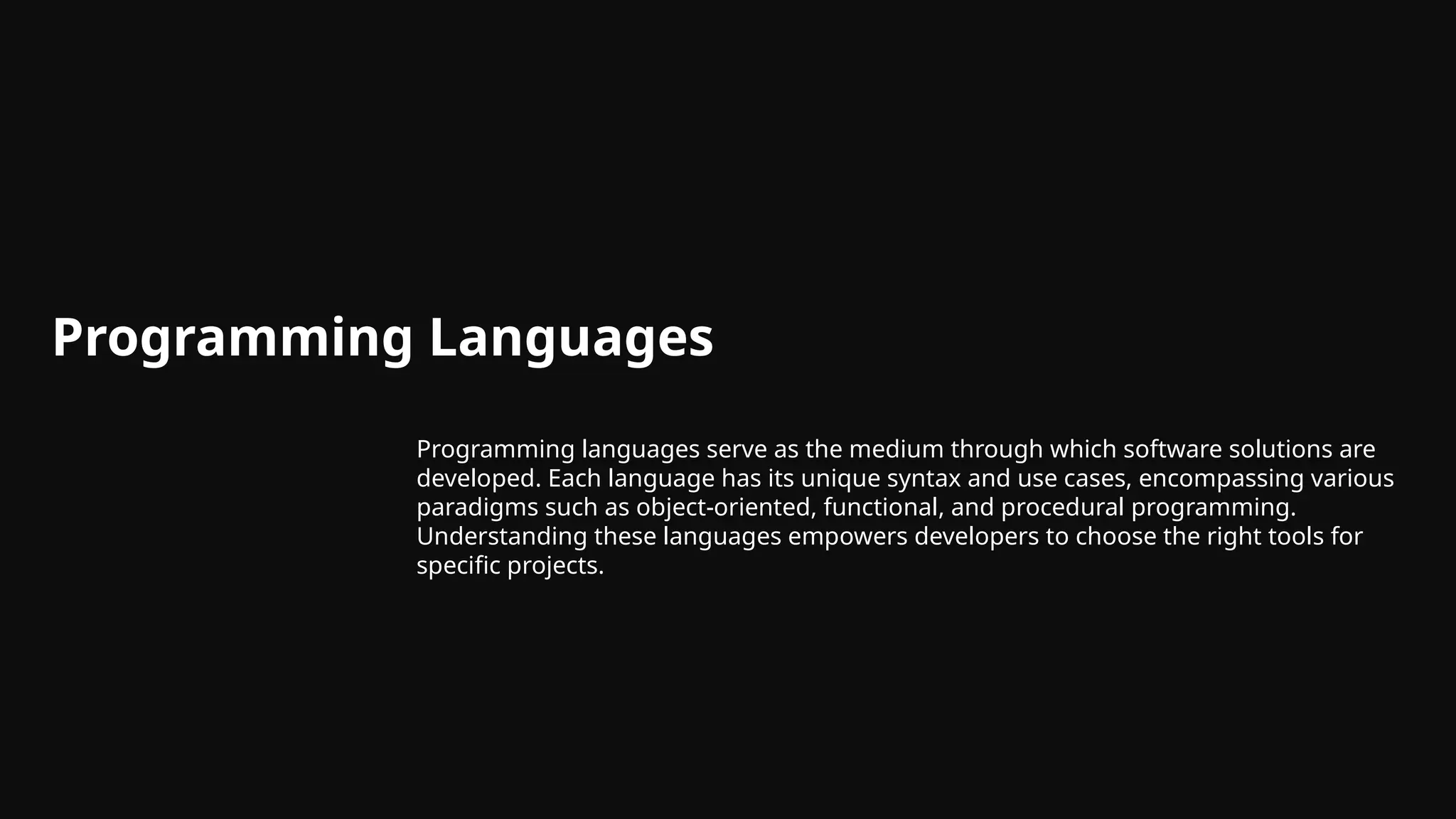Programming Languages
Programming languages serve as the medium through which software solutions are
developed. Each language has its unique syntax and use cases, encompassing various
paradigms such as object-oriented, functional, and procedural programming.
Understanding these languages empowers developers to choose the right tools for
specific projects.
 