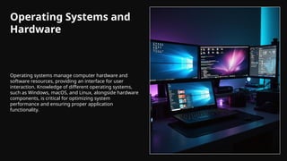 Operating Systems and
Hardware
Operating systems manage computer hardware and
software resources, providing an interface for user
interaction. Knowledge of different operating systems,
such as Windows, macOS, and Linux, alongside hardware
components, is critical for optimizing system
performance and ensuring proper application
functionality.
 