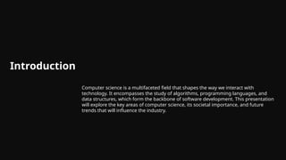 Introduction
Computer science is a multifaceted field that shapes the way we interact with
technology. It encompasses the study of algorithms, programming languages, and
data structures, which form the backbone of software development. This presentation
will explore the key areas of computer science, its societal importance, and future
trends that will influence the industry.
 