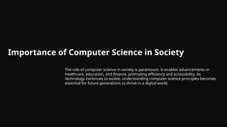 Importance of Computer Science in Society
The role of computer science in society is paramount. It enables advancements in
healthcare, education, and finance, promoting efficiency and accessibility. As
technology continues to evolve, understanding computer science principles becomes
essential for future generations to thrive in a digital world.
 