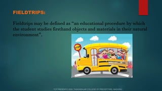 FIELDTRIPS:
Fieldtrips may be defined as “an educational procedure by which
the student studies firsthand objects and materials in their natural
environment”.
 