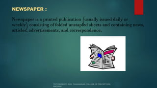 NEWSPAPER :
Newspaper is a printed publication (usually issued daily or
weekly) consisting of folded unstapled sheets and containing news,
articles, advertisements, and correspondence.
 