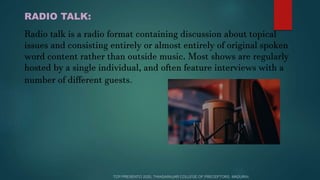 RADIO TALK:
Radio talk is a radio format containing discussion about topical
issues and consisting entirely or almost entirely of original spoken
word content rather than outside music. Most shows are regularly
hosted by a single individual, and often feature interviews with a
number of different guests.
 