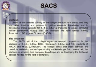 Context:-
Most of the students coming to the college are from rural areas, and they
are rather inactive and passive in getting computer knowledge and in
developing proper aptitude for it. It is rather a challenge to create computer
literate generation, exactly with this intention; we have formed Shivraj
Association of Computer Students (SACS)
The Practice:
The SACS unit of the college organizes several competitions for the
students of B.C.S., B.C.A., B.Sc. (Computer), B.B.A., and P.G. students of
M.C.A. and M.Sc. (Computer). The college thinks that these activities are
beneficial to develop student’s personality and knowledge. Such events help the
students in updating their computer knowledge and in developing the technical
abilities needed for the field of computer.
 