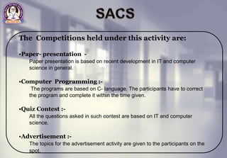 The Competitions held under this activity are:
•Paper- presentation -
Paper presentation is based on recent development in IT and computer
science in general.
•Computer Programming :-
The programs are based on C- language. The participants have to correct
the program and complete it within the time given.
•Quiz Contest :-
All the questions asked in such contest are based on IT and computer
science.
•Advertisement :-
The topics for the advertisement activity are given to the participants on the
spot.
 
