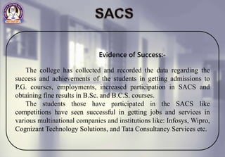 Evidence of Success:-
The college has collected and recorded the data regarding the
success and achievements of the students in getting admissions to
P.G. courses, employments, increased participation in SACS and
obtaining fine results in B.Sc. and B.C.S. courses.
The students those have participated in the SACS like
competitions have seen successful in getting jobs and services in
various multinational companies and institutions like: Infosys, Wipro,
Cognizant Technology Solutions, and Tata Consultancy Services etc.
 