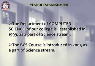 The Department of COMPUTER
SCIENCE of our college is established in
1999, as a part of Science stream.
The BCS Course is introduced in 2001, as
a part of Science stream.
YEAR OF ESTABLISHMENT
 