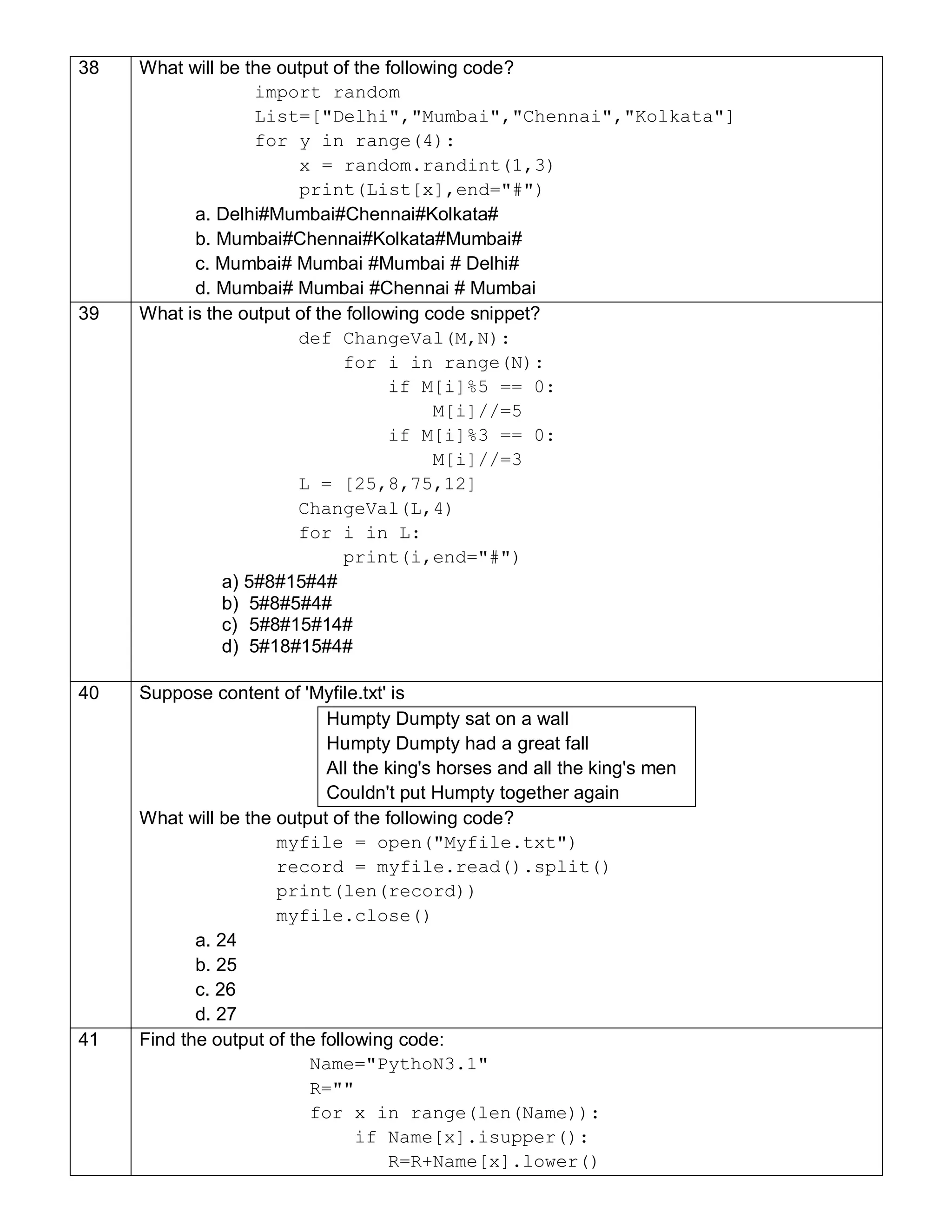 38 What will be the output of the following code?
import random
List=["Delhi","Mumbai","Chennai","Kolkata"]
for y in range(4):
x = random.randint(1,3)
print(List[x],end="#")
a. Delhi#Mumbai#Chennai#Kolkata#
b. Mumbai#Chennai#Kolkata#Mumbai#
c. Mumbai# Mumbai #Mumbai # Delhi#
d. Mumbai# Mumbai #Chennai # Mumbai
39 What is the output of the following code snippet?
def ChangeVal(M,N):
for i in range(N):
if M[i]%5 == 0:
M[i]//=5
if M[i]%3 == 0:
M[i]//=3
L = [25,8,75,12]
ChangeVal(L,4)
for i in L:
print(i,end="#")
a) 5#8#15#4#
b) 5#8#5#4#
c) 5#8#15#14#
d) 5#18#15#4#
40 Suppose content of 'Myfile.txt' is
Humpty Dumpty sat on a wall
Humpty Dumpty had a great fall
All the king's horses and all the king's men
Couldn't put Humpty together again
What will be the output of the following code?
myfile = open("Myfile.txt")
record = myfile.read().split()
print(len(record))
myfile.close()
a. 24
b. 25
c. 26
d. 27
41 Find the output of the following code:
Name="PythoN3.1"
R=""
for x in range(len(Name)):
if Name[x].isupper():
R=R+Name[x].lower()
 