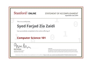 Stanford ONLINE STATEMENT OF ACCOMPLISHMENT 
This is to certify that, 
Syed Farjad Zia Zaidi 
has successfully completed a free online offering of 
0 
0 
1 September 2nd, 2014 
0 
0 1 
1 
0 1 
1 
Nick Parlante 
Stanford University 
Lecturer, Computer Science 
PLEASE NOTE: 
SOME ONLINE COURSES MAY DRAW ON MATERIAL FROM COURSES TAUGHT ON-CAMPUS BUT THEY ARE 
NOT EQUIVALENT TO ON-CAMPUS COURSES. THIS STATEMENT DOES NOT AFFIRM THAT THIS STUDENT 
WAS ENROLLED AS A STUDENT AT STANFORD UNIVERSITY IN ANY WAY. IT DOES NOT CONFER A STANFORD 
UNIVERSITY GRADE, COURSE CREDIT OR DEGREE, AND IT DOES NOT VERIFY THE IDENTITY OF THE STUDENT. 
Computer Science 101 
Authenticity of this statement of accomplishment can be verified at: https://verify.class.stanford.edu/SOA/a58299377f354b97a4014b7a9ec9728d 
