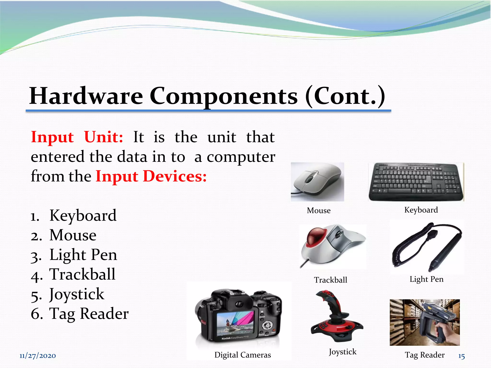 11/27/2020 15
Hardware Components (Cont.)
Input Unit: It is the unit that
entered the data in to a computer
from the Input Devices:
1. Keyboard
2. Mouse
3. Light Pen
4. Trackball
5. Joystick
6. Tag Reader
Keyboard
Trackball Light Pen
Tag Reader
Joystick
Digital Cameras
Mouse
 