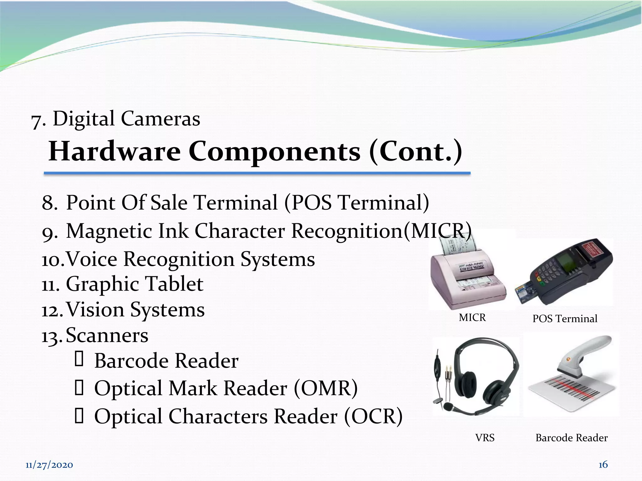 11/27/2020 16
MICR POS Terminal
11. Graphic Tablet
12.Vision Systems
13.Scanners
▪ Barcode Reader
7. Digital Cameras
Hardware Components (Cont.)
8. Point Of Sale Terminal (POS Terminal)
9. Magnetic Ink Character Recognition(MICR)
10.Voice Recognition Systems
▪ Optical Mark Reader (OMR)
▪ Optical Characters Reader (OCR)
VRS Barcode Reader
 