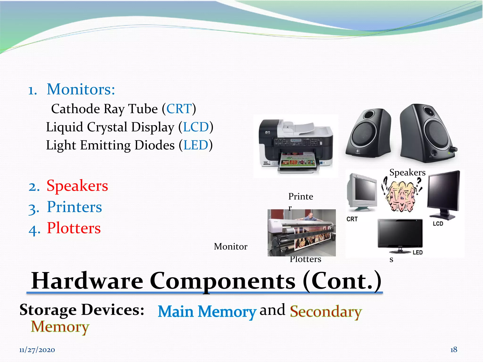 11/27/2020 18
1. Monitors:
Cathode Ray Tube (CRT)
Liquid Crystal Display (LCD)
Light Emitting Diodes (LED)
2. Speakers
3. Printers
4. Plotters
Monitor
Plotters s
Hardware Components (Cont.)
Storage Devices: and
Speakers
Printe
r
 