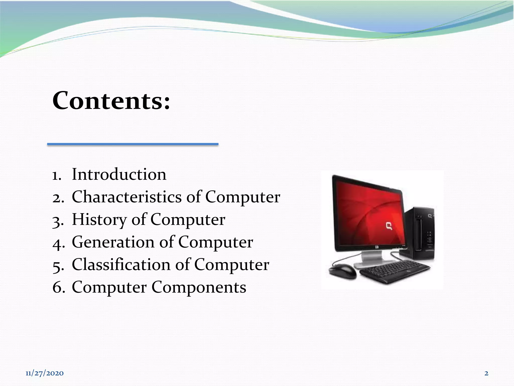 11/27/2020 2
Contents:
1. Introduction
2. Characteristics of Computer
3. History of Computer
4. Generation of Computer
5. Classification of Computer
6. Computer Components
 