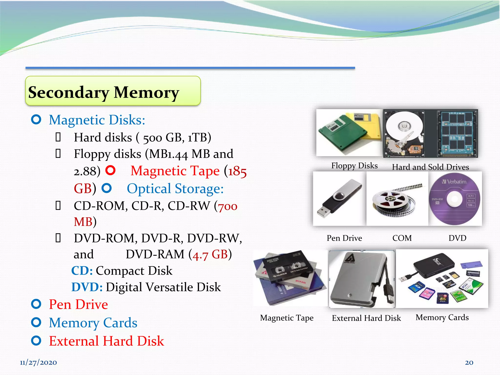 11/27/2020 20
Floppy Disks Hard and Sold Drives
Pen Drive DVD
COM
External Hard Disk Memory Cards
Magnetic Tape
Secondary Memory
 Magnetic Disks:
▪ Hard disks ( 500 GB, 1TB)
▪ Floppy disks (MB1.44 MB and
2.88)  Magnetic Tape (185
GB)  Optical Storage:
▪ CD-ROM, CD-R, CD-RW (700
MB)
▪ DVD-ROM, DVD-R, DVD-RW,
and DVD-RAM (4.7 GB)
CD: Compact Disk
DVD: Digital Versatile Disk
 Pen Drive
 Memory Cards
 External Hard Disk
 