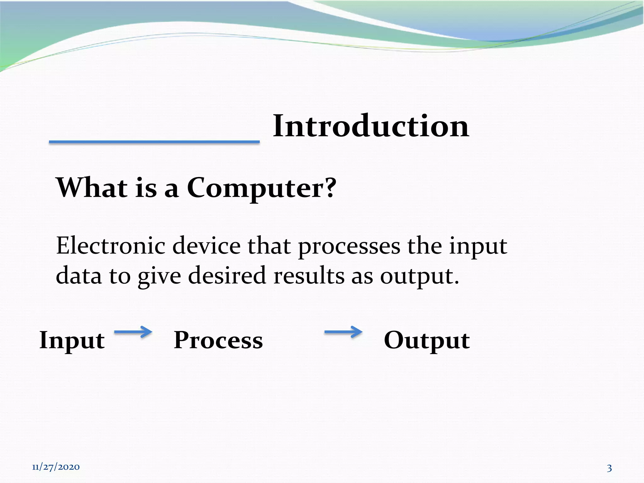 11/27/2020 3
Introduction
What is a Computer?
Electronic device that processes the input
data to give desired results as output.
Input Process Output
 