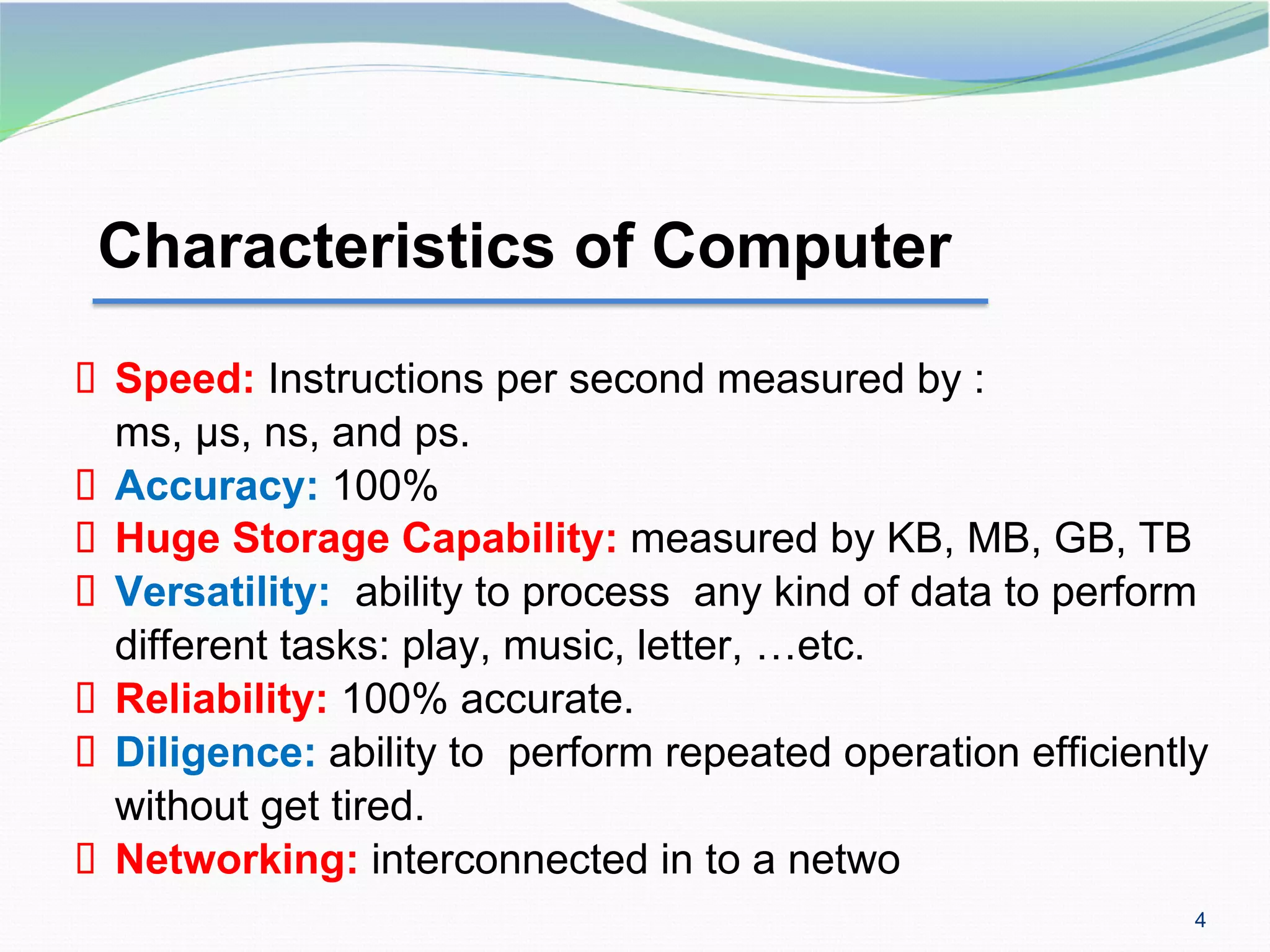 4
Characteristics of Computer
▪ Speed: Instructions per second measured by :
ms, µs, ns, and ps.
▪ Accuracy: 100%
▪ Huge Storage Capability: measured by KB, MB, GB, TB
▪ Versatility: ability to process any kind of data to perform
different tasks: play, music, letter, …etc.
▪ Reliability: 100% accurate.
▪ Diligence: ability to perform repeated operation efficiently
without get tired.
▪ Networking: interconnected in to a netwo
 