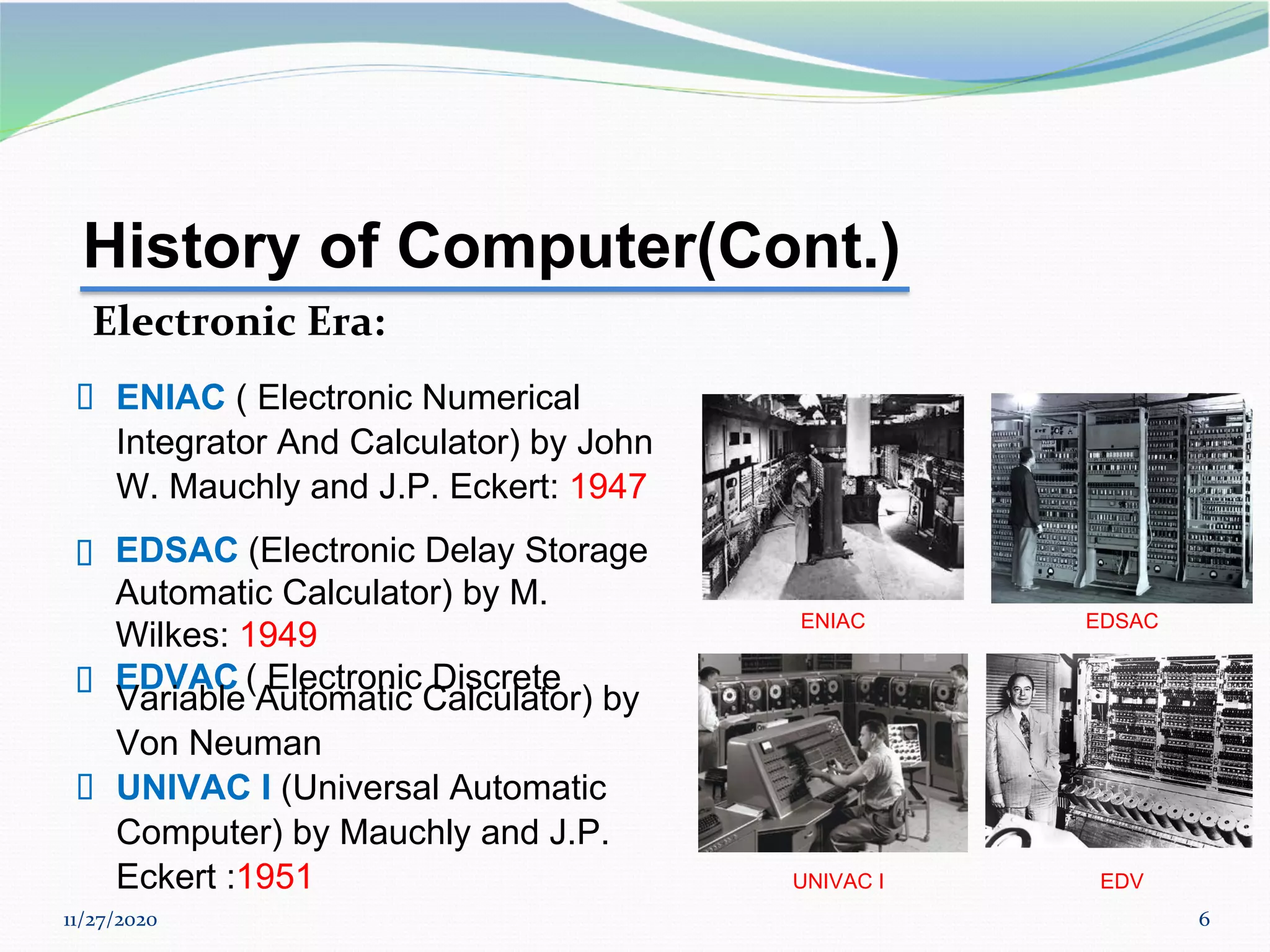 11/27/2020 6
▪ EDSAC (Electronic Delay Storage
Automatic Calculator) by M.
Wilkes: 1949
▪ EDVAC ( Electronic Discrete
ENIAC EDSAC
History of Computer(Cont.)
Electronic Era:
▪ ENIAC ( Electronic Numerical
Integrator And Calculator) by John
W. Mauchly and J.P. Eckert: 1947
Variable Automatic Calculator) by
Von Neuman
▪ UNIVAC I (Universal Automatic
Computer) by Mauchly and J.P.
Eckert :1951 UNIVAC I EDV
 
