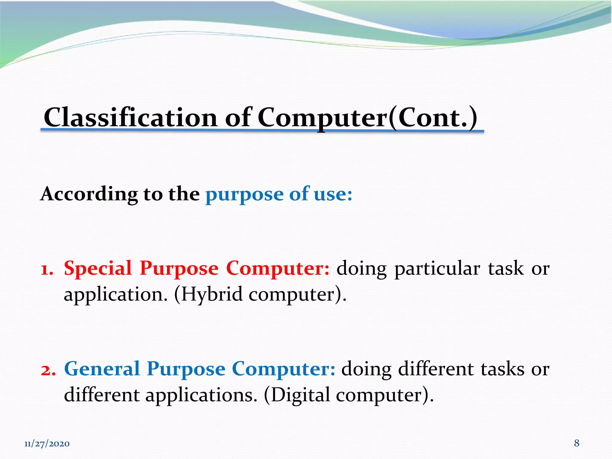11/27/2020 8
Classification of Computer(Cont.)
According to the purpose of use:
1. Special Purpose Computer: doing particular task or
application. (Hybrid computer).
2. General Purpose Computer: doing different tasks or
different applications. (Digital computer).
 