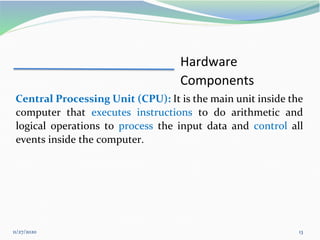 11/27/2020 13
Hardware
Components
Central Processing Unit (CPU): It is the main unit inside the
computer that executes instructions to do arithmetic and
logical operations to process the input data and control all
events inside the computer.
 