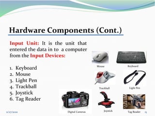11/27/2020 15
Hardware Components (Cont.)
Input Unit: It is the unit that
entered the data in to a computer
from the Input Devices:
1. Keyboard
2. Mouse
3. Light Pen
4. Trackball
5. Joystick
6. Tag Reader
Keyboard
Trackball Light Pen
Tag Reader
Joystick
Digital Cameras
Mouse
 
