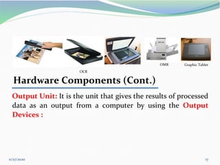11/27/2020 17
OCR
Hardware Components (Cont.)
Output Unit: It is the unit that gives the results of processed
data as an output from a computer by using the Output
Devices :
Graphic Tablet
OMR
 