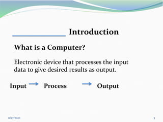 11/27/2020 3
Introduction
What is a Computer?
Electronic device that processes the input
data to give desired results as output.
Input Process Output
 