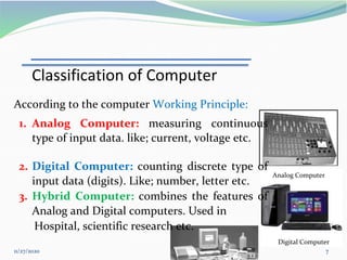 11/27/2020 7
Digital Computer
Analog Computer
According to the computer Working Principle:
1. Analog Computer: measuring continuous
type of input data. like; current, voltage etc.
2. Digital Computer: counting discrete type of
input data (digits). Like; number, letter etc.
3. Hybrid Computer: combines the features of
Analog and Digital computers. Used in
Hospital, scientific research etc.
Classification of Computer
 