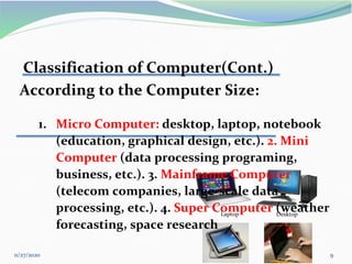 11/27/2020 9
Desktop
Laptop
Classification of Computer(Cont.)
According to the Computer Size:
1. Micro Computer: desktop, laptop, notebook
(education, graphical design, etc.). 2. Mini
Computer (data processing programing,
business, etc.). 3. Mainframe Computer
(telecom companies, large-scale data
processing, etc.). 4. Super Computer (weather
forecasting, space research
 
