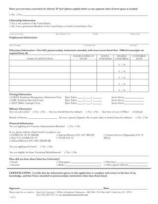 Have you ever been convicted of a felony? If “yes” please explain below or use separate sheet if more space is needed.
□ No □ Yes _________________________________________________________________________________________________
Citizenship Information
□ Yes, I am a citizen of the United States
□ No, I am a permanent Resident of the United States or hold a United States Visa
________________________________________________________________________________________________________________________
Country of Citizenship Type of Residency/Visa Number Expiration Date
Employment Information
________________________________________________________________________________________________________________________
Name of Company Your Position Title How long?
Education Information – List ALL postsecondary institutions attended, with most recent listed first. Official transcripts are
required from all.
NAME OF INSTITUTION
MAJOR COURSE OF
STUDY
DATES
ATTENDED
DEGREE
CONFERRAL
CONFERRAL
DATE
Y / N
Y / N
Y / N
Y / N
Y / N
Testing Information
□ GMAT (Graduate Management Admissions Test) Date Taken _____/ ____/ _______ Score Given _______________
□ GRE (Graduate Records Exam) Date Taken _____/ ____/ _______ Score Given _______________
□ MAT (Miller Analogies Test) Date Taken _____/ ____/ _______ Score Given _______________
Military Information
Are you active duty? □ Yes □ No Are you retired from the military? □ Yes □ No Are/were you an □ Officer □ Enlisted
Branch of Service _______________________ Are you a spouse/depend. who is active duty or retired from the military? □ Yes □ No
Financial Information
Are you applying for Veterans Administration Benefits? □ Yes □ No
If yes, please indicate which benefit you plan to use.
□ GI Bill-CH. 30/34 (MGIB)
□ Post 9/11 GI Bill-CH. 33
□ Selected Reserve-CH. 1606 (MGIB-SR)
□ Selected Reserve-CH. 1607 (REAP)
□ VEAP-CH. 32
□ Veteran Survivor/Dependant-CH. 35
(DEA)
Are you applying for loans? □ Yes □ No
Are you eligible for State Vocational Rehabilitation? □ Yes □ No
________________________________________________________________________________________________________________________
How did you hear about Saint Leo University?
□ Email
□ Internet
□ Newspaper ________________________
□ Radio ____________________________
□ Television ________________________
□ Other (please indicate)_______________
CERTIFICATION: I certify that the information given on this application is complete and correct to the best of my
knowledge, and that I have attended no postsecondary institutions other than those listed.
Signature: ______________________________________________________________________ Date: ________________________________
Please mail, fax or e-mail to: Saint Leo University / Office of Graduate Admission – MC2248 / P.O. Box 6665 / Saint Leo, FL 33574
Fax (352) 588-7873 / E-mail: grad.admissions@saintleo.edu
v. 02.14
 