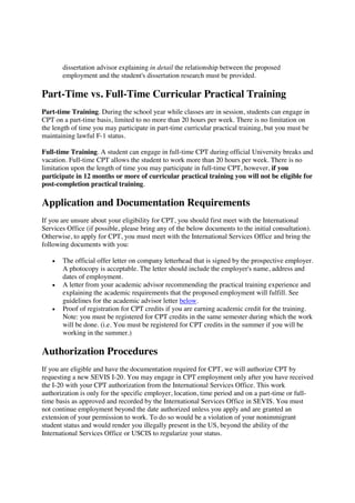 dissertation advisor explaining in detail the relationship between the proposed
employment and the student's dissertation research must be provided.
Part-Time vs. Full-Time Curricular Practical Training
Part-time Training. During the school year while classes are in session, students can engage in
CPT on a part-time basis, limited to no more than 20 hours per week. There is no limitation on
the length of time you may participate in part-time curricular practical training, but you must be
maintaining lawful F-1 status.
Full-time Training. A student can engage in full-time CPT during official University breaks and
vacation. Full-time CPT allows the student to work more than 20 hours per week. There is no
limitation upon the length of time you may participate in full-time CPT, however, if you
participate in 12 months or more of curricular practical training you will not be eligible for
post-completion practical training.
Application and Documentation Requirements
If you are unsure about your eligibility for CPT, you should first meet with the International
Services Office (if possible, please bring any of the below documents to the initial consultation).
Otherwise, to apply for CPT, you must meet with the International Services Office and bring the
following documents with you:
The official offer letter on company letterhead that is signed by the prospective employer.
A photocopy is acceptable. The letter should include the employer's name, address and
dates of employment.
A letter from your academic advisor recommending the practical training experience and
explaining the academic requirements that the proposed employment will fulfill. See
guidelines for the academic advisor letter below.
Proof of registration for CPT credits if you are earning academic credit for the training.
Note: you must be registered for CPT credits in the same semester during which the work
will be done. (i.e. You must be registered for CPT credits in the summer if you will be
working in the summer.)
Authorization Procedures
If you are eligible and have the documentation required for CPT, we will authorize CPT by
requesting a new SEVIS I-20. You may engage in CPT employment only after you have received
the I-20 with your CPT authorization from the International Services Office. This work
authorization is only for the specific employer, location, time period and on a part-time or full-
time basis as approved and recorded by the International Services Office in SEVIS. You must
not continue employment beyond the date authorized unless you apply and are granted an
extension of your permission to work. To do so would be a violation of your nonimmigrant
student status and would render you illegally present in the US, beyond the ability of the
International Services Office or USCIS to regularize your status.
 