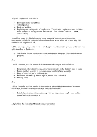 Proposed employment information:
Employer's name and address
Title of position
Duties of position
Beginning and ending dates of employment (if applicable, employment must be in the
same semester as the registration for academic credit required for the CPT work
authorization)
In addition, please provide information on the academic component of the proposed
employment. Include the requested information as listed below when you explain why your
student should be granted CPT:
1. If the training employment is required of all degree candidates in the program and is necessary
in the awarding of the degree:
Verification that the internship or other employment is required of all students in the
program
Or...
2. If the curricular practical training will result in the awarding of academic credit:
Description of how the proposed employment is related to the student's field of study
Course number, semester of registration, and number of course credits
Ratio of hours worked to credits earned
Evaluation method (e.g. written reports, journal, site visits, etc.)
Grading scale
Or...
3. If the curricular practical training is an absolutely necessary component of the student's
dissertation, without which the dissertation cannot be completed:
Detailed explanation of the relationship between the proposed employment and the
student's dissertation research.
Adapted from the University of Pennsylvania documentation
 