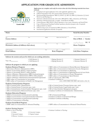 APPLICATION FOR GRADUATE ADMISSION
Applications are complete and ready for review when all of the following materials have been
received:
Completed and signed application form (with applicable application fee)
Official Transcript(s) from ALL postsecondary institutions attended
Professional Recommendations: MBA (2), MACC (2), MCS (2), DBA (2), Education (2), Social
Work (3), and Theology (1)
Statement of Professional Goals: 250 words- MBA,MACC, MCS, Education, and Theology
Statement of Professional Goals: 3-5 pages - Social Work and DBA
Current Resume: MBA/MACC (Work experience of two years), Education, and Social Work
Copy of Professional Teaching Certificate (graduate education program only, if required)
Official GMAT for MACC
Official testing scores (if required for MBA, Education, or Social Work)
International application materials (if required)
Name Social Security Number
__________________________________________________________________________________________ _______________________
Last First Middle Maiden name/Other Name
Current Address Date of Birth / Gender
__________________________________________________________________________________________ ____/___/_____ M / F
Number and Street City State Zip Country
Permanent Address (if different than above) Home Telephone
___________________________________________________________________________________________ _______________________
Number and Street City State Zip Country
Email Address Work Telephone Cell/Other Telephone
______________________________________________________________________________________________________________________________________________ _________________________________________________________ ____________________________________________________
Indicate the session and year for which you are seeking admission.
______________________________________________________________________________________________________________________________________________________________________________________________________________________________________________________________________________
Year- 20_________
□ Fall (Session 1)
□ Fall (Session 2)
□ Spring (Session 1)
□ Spring (Session 2)
□ Summer (Session 1)
□ Summer (Session 2)
Indicate the program to which you are applying.
______________________________________________________________________________________________________________________________________________________________________________________________________________________________________________________________________________
Graduate Business Programs
□ Doctorate in Business Administration (DBA)
□ Master of Accounting (MACC) campus program
□ Master of Accounting (MACC) online program
□ Master of Business Administration (MBA) weekend program
□ Master of Business Administration (MBA) online program
□
MBA online w/Concentration in Accounting□
MBA online w/Concentration in Health Care Management
□ MBA online w/Concentration in Human Resource Management
□ MBA online w/Concentration in Information Security Management
□ MBA online w/Concentration in Marketing
□ MBA online w/ Concentration in Marketing Research & Social Media
□ MBA online w/Concentration in Project Management
□ MBA online w/Concentration in Sport Business
□ MS in Cybersecurity (M C S)
□ Graduate Certificate in _________________
(ACC, HCM, HRM, ISM, MKT, MKT.RSMA, PM, SP)
______________________________________________________________________________________________________________________________________________________________________________________________________________________________________________________________________________
Graduate Criminal Justice Programs
□ MS in Criminal Justice Administration
□ MS in Criminal Justice/Corrections spec. track
□ MS in Criminal Justice/Critical Incident Management spec. track
□ MS in Criminal Justice/Behavioral Science spec. track
□ MS in Criminal Justice/Forensic Science spec. track
□ MS in Criminal Justice/Legal Studies spec. track
□ MS in Critical Incident Management program
□ Graduate Certificate in Criminal Justice Administration
______________________________________________________________________________________________________________________________________________________________________________________________________________________________________________________________________________
Graduate Education Programs
□ MED w/Concentration in Educational Leadership
□ MED w/Concentration in Exceptional Student Education
□ MED w/Concentration in Instructional Leadership
□ MED w/Concentration in Reading
□ MS in Instructional Design
□ Graduate Certificate in Instructional Design
□ Graduate Certificate in Reading
______________________________________________________________________________________________________________________________________________________________________________________________________________________________________________________________________________
Graduate Social Work Programs
□ MSW online w/Concentration in Advanced Standing □ MSW online w/Concentration in Advanced Clinical Practice
______________________________________________________________________________________________________________________________________________________________________________________________________________________________________________________________________________
Graduate Theology Programs
□ Master of Arts in Theology □ Graduate Certificate in Theology
□ Online □ University Campus
□ Savannah Campus □ Virginia Campus
□ Diocese- Location:________________________________
v. 2.14 (Continued on next page)
Master of Business Administration a a p a
□
 