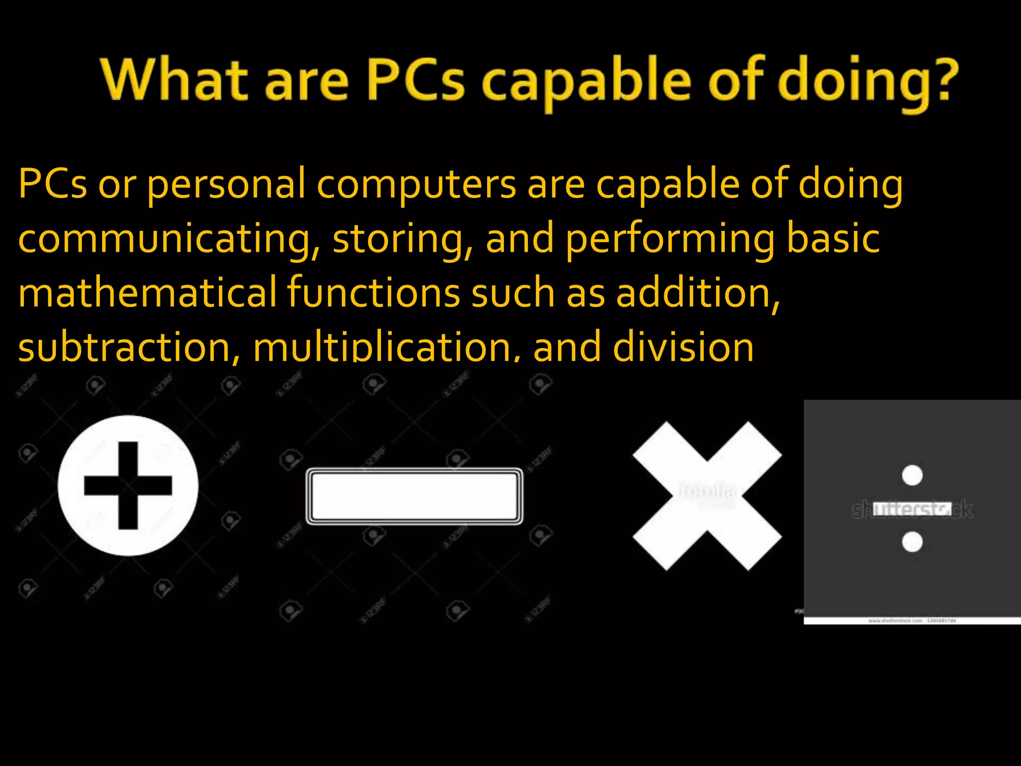 PCs or personal computers are capable of doing
communicating, storing, and performing basic
mathematical functions such as addition,
subtraction, multiplication, and division
 