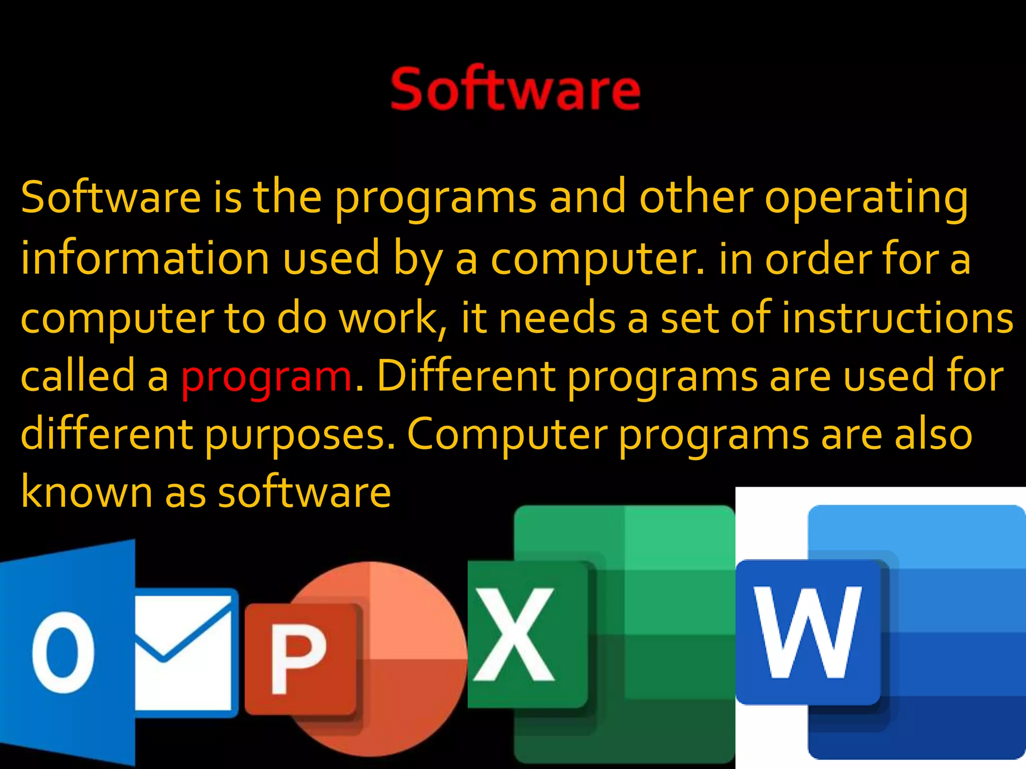 Software is the programs and other operating
information used by a computer. in order for a
computer to do work, it needs a set of instructions
called a program. Different programs are used for
different purposes. Computer programs are also
known as software
example:
 