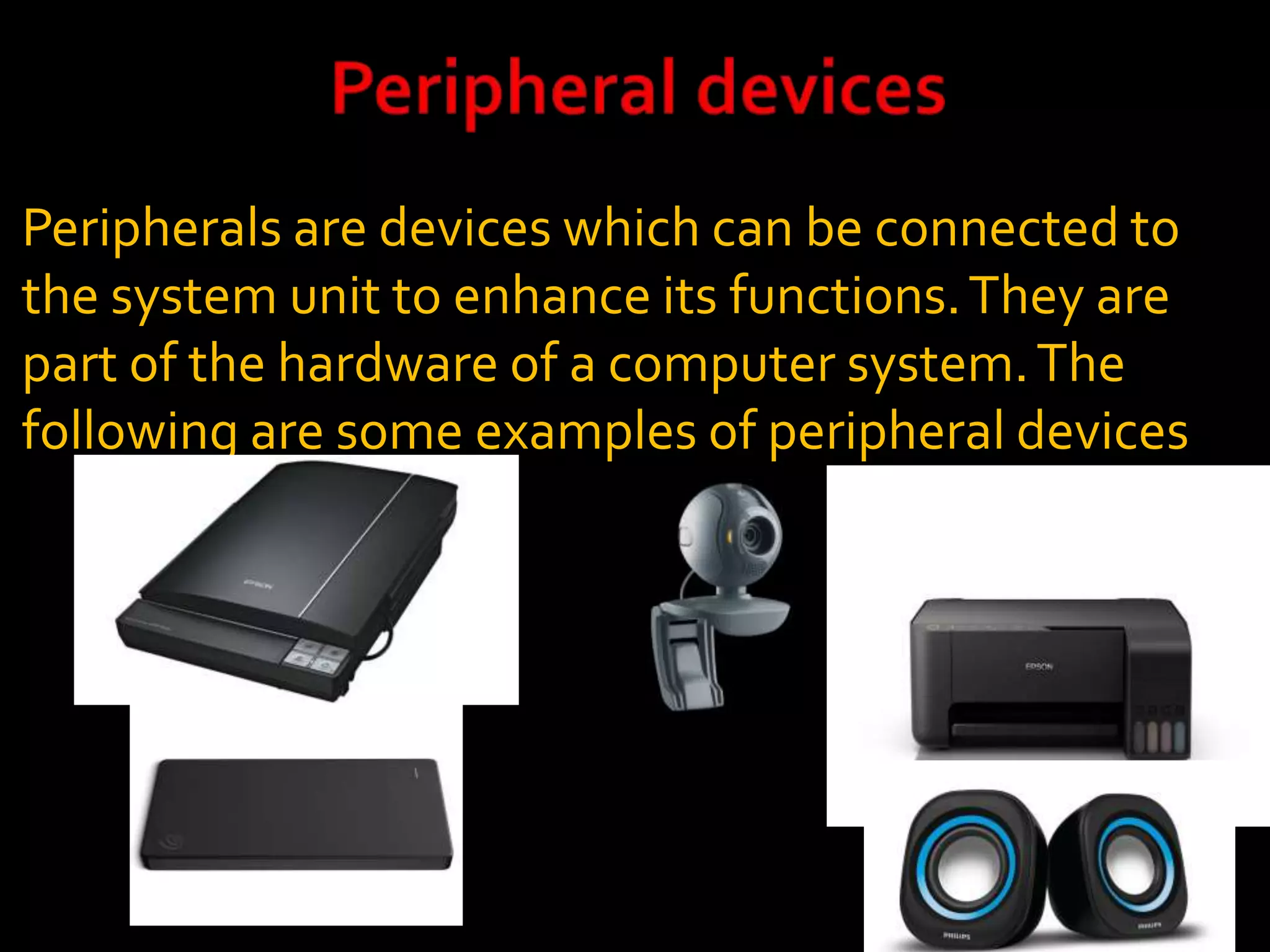 Peripherals are devices which can be connected to
the system unit to enhance its functions.They are
part of the hardware of a computer system.The
following are some examples of peripheral devices
 