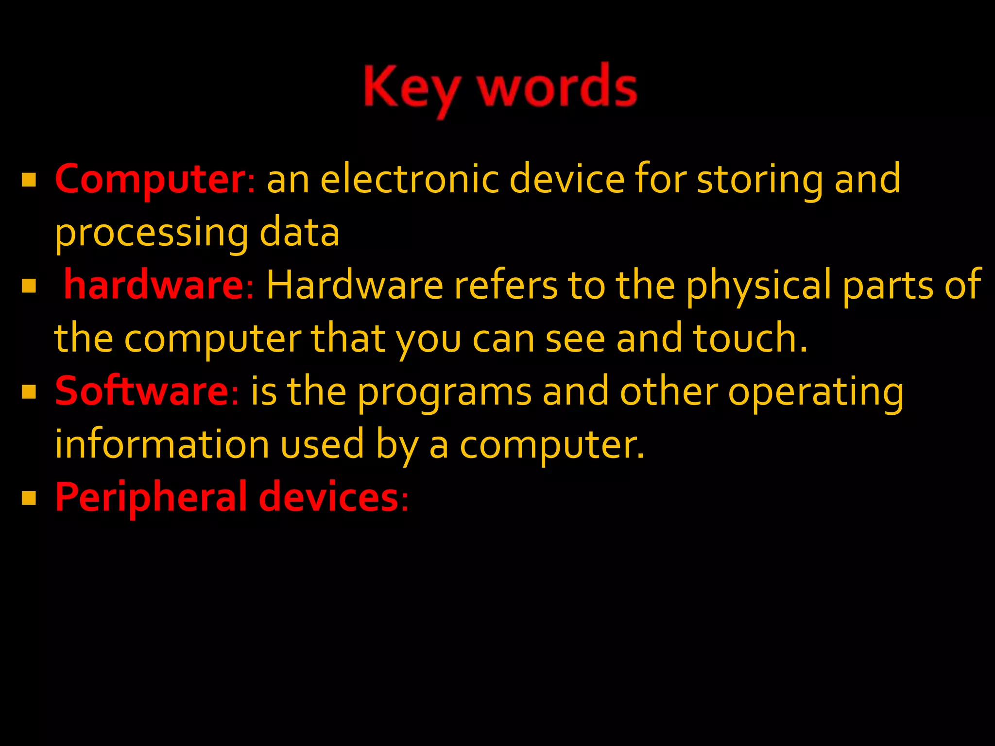  Computer: an electronic device for storing and
processing data
 hardware: Hardware refers to the physical parts of
the computer that you can see and touch.
 Software: is the programs and other operating
information used by a computer.
 Peripheral devices:
 