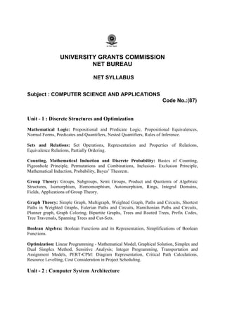 UNIVERSITY GRANTS COMMISSION
NET BUREAU
NET SYLLABUS
Subject : COMPUTER SCIENCE AND APPLICATIONS
Code No.:(87)
Unit - 1 : Discrete Structures and Optimization
Mathematical Logic: Propositional and Predicate Logic, Propositional Equivalences,
Normal Forms, Predicates and Quantifiers, Nested Quantifiers, Rules of Inference.
Sets and Relations: Set Operations, Representation and Properties of Relations,
Equivalence Relations, Partially Ordering.
Counting, Mathematical Induction and Discrete Probability: Basics of Counting,
Pigeonhole Principle, Permutations and Combinations, Inclusion- Exclusion Principle,
Mathematical Induction, Probability, Bayes’ Theorem.
Group Theory: Groups, Subgroups, Semi Groups, Product and Quotients of Algebraic
Structures, Isomorphism, Homomorphism, Automorphism, Rings, Integral Domains,
Fields, Applications of Group Theory.
Graph Theory: Simple Graph, Multigraph, Weighted Graph, Paths and Circuits, Shortest
Paths in Weighted Graphs, Eulerian Paths and Circuits, Hamiltonian Paths and Circuits,
Planner graph, Graph Coloring, Bipartite Graphs, Trees and Rooted Trees, Prefix Codes,
Tree Traversals, Spanning Trees and Cut-Sets.
Boolean Algebra: Boolean Functions and its Representation, Simplifications of Boolean
Functions.
Optimization: Linear Programming - Mathematical Model, Graphical Solution, Simplex and
Dual Simplex Method, Sensitive Analysis; Integer Programming, Transportation and
Assignment Models, PERT-CPM: Diagram Representation, Critical Path Calculations,
Resource Levelling, Cost Consideration in Project Scheduling.
Unit - 2 : Computer System Architecture
 