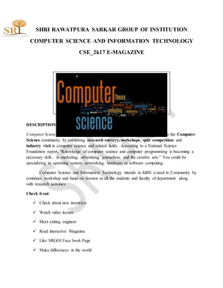 SHRI RAWATPURA SARKAR GROUP OF INSTITUTION
COMPUTER SCIENCE AND INFORMATION TECHNOLOGY
CSE_2k17 E-MAGAZINE
DESCRIPTION
Computer Science and Information Technology Review intends to fulfill a need in the Computer
Science community by publishing research surveys, workshops, quiz competition and
industry visit in computer science and related fields. According to a National Science
Foundation report, “Knowledge of computer science and computer programming is becoming a
necessary skill... in marketing, advertising, journalism, and the creative arts.” You could be
specializing in operating system, networking, hardware or software computing.
Computer Science and Information Technology intends to fulfill a need in Community by
continues workshop and hand-on Session to all the students and faculty of department along
with research activities.
Check it out
 Check about new invention
 Watch video lecture
 Meet exiting engineer
 Read interactive Magazine
 Like SRGOI Face book Page
 Make differences in the world
 