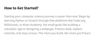 How to Get Started?
Starting your computer science journey is easier than ever. Begin by
learning Python or Scratch through free platforms like Code.org,
W3Schools, or Khan Academy. Set small goals like building a
calculator app or designing a webpage. Practice daily, explore
tutorials, and stay curious. The more you build, the more you'll learn.
 