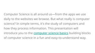 Computer Science is all around us—from the apps we use
daily to the websites we browse. But what really is computer
science? In simple terms, it's the study of computers and
how they process information. This presentation will
introduce you to the computer science basics building blocks
of computer science in a fun and easy-to-understand way.
 