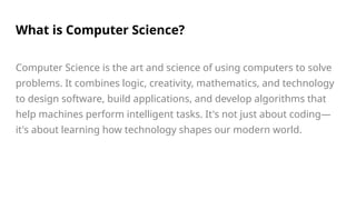 What is Computer Science?
Computer Science is the art and science of using computers to solve
problems. It combines logic, creativity, mathematics, and technology
to design software, build applications, and develop algorithms that
help machines perform intelligent tasks. It's not just about coding—
it's about learning how technology shapes our modern world.
 