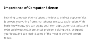 Importance of Computer Science
Learning computer science opens the door to endless opportunities.
It powers everything from smartphones to space exploration. With
basic knowledge, you can create your own apps, automate tasks, and
even build websites. It enhances problem-solving skills, sharpens
your logic, and can lead to some of the most in-demand careers
today.
 